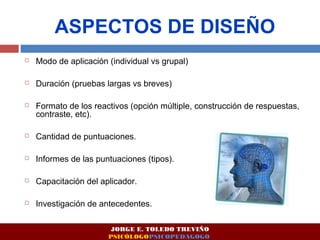 ASPECTOS DE DISEÑO 
 Modo de aplicación (individual vs grupal) 
 Duración (pruebas largas vs breves) 
 Formato de los reactivos (opción múltiple, construcción de respuestas, 
contraste, etc). 
 Cantidad de puntuaciones. 
 Informes de las puntuaciones (tipos). 
 Capacitación del aplicador. 
 Investigación de antecedentes. 
JORGE E. TOLEDO TREVIÑO 
PSICÓLOGOPSICOPEDAGOGO 
 
