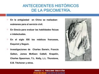 ANTECEDENTES HISTÓRICOS 
DE LA PSICOMETRÍA. 
 En la antigüedad en China se realizaban 
exámenes para el servicio civil. 
 En Grecia para evaluar las habilidades físicas 
e intelectuales. 
 En el siglo XIX los médicos franceses, 
Esquirol y Seguin. 
 Investigaciones de Charles Darwin, Francis 
Galton, James McKeen Cattell, Krapelin, 
Charles Spearman, T.L. Kelly, L.L. Thurstone, 
E.B. Titchener y otros. 
JORGE E. TOLEDO TREVIÑO 
PSICÓLOGOPSICOPEDAGOGO 
 