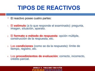 TIPOS DE REACTIVOS 
 El reactivo posee cuatro partes: 
1. El estímulo (a lo que responde el examinado): pregunta, 
imagen, situación, aparato. 
2. El formato o método de respuesta: opción múltiple, 
construcción de la respuesta, etc. 
3. Las condiciones (como se da la respuesta): límite de 
tiempo, registro, etc. 
4. Los procedimientos de evaluación: correcto, incorrecto, 
crédito parcial. 
JORGE E. TOLEDO TREVIÑO 
PSICÓLOGOPSICOPEDAGOGO 
 