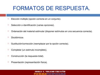 FORMATOS DE RESPUESTA. 
 Elección múltiple (opción correcta en un conjunto). 
 Selección o identificación (varias opciones). 
 Ordenación del material estimular (disponer estímulos en una secuencia correcta). 
 Dicotómicos 
 Sustitución/corrección (reemplazar por la opción correcta). 
 Completar (un estimulo incompleto). 
 Construcción (la respuesta total). 
 Presentación (representación física). 
JORGE E. TOLEDO TREVIÑO 
PSICÓLOGOPSICOPEDAGOGO 
 