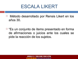 ESCALA LIKERT 
 Método desarrollado por Rensis Likert en los 
años 30. 
 “Es un conjunto de ítems presentado en forma 
de afirmaciones o juicios ante los cuales se 
pide la reacción de los sujetos. 
JORGE E. TOLEDO TREVIÑO 
PSICÓLOGOPSICOPEDAGOGO 
 