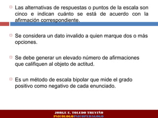  Las alternativas de respuestas o puntos de la escala son 
cinco e indican cuánto se está de acuerdo con la 
afirmación correspondiente. 
 Se considera un dato invalido a quien marque dos o más 
opciones. 
 Se debe generar un elevado número de afirmaciones 
que califiquen al objeto de actitud. 
 Es un método de escala bipolar que mide el grado 
positivo como negativo de cada enunciado. 
JORGE E. TOLEDO TREVIÑO 
PSICÓLOGOPSICOPEDAGOGO 
 