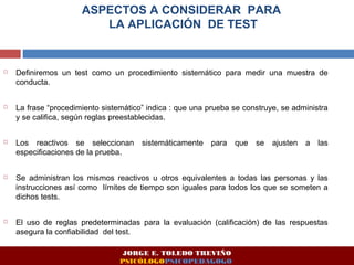 ASPECTOS A CONSIDERAR PARA 
LA APLICACIÓN DE TEST 
 Definiremos un test como un procedimiento sistemático para medir una muestra de 
conducta. 
 La frase “procedimiento sistemático” indica : que una prueba se construye, se administra 
y se califica, según reglas preestablecidas. 
 Los reactivos se seleccionan sistemáticamente para que se ajusten a las 
especificaciones de la prueba. 
 Se administran los mismos reactivos u otros equivalentes a todas las personas y las 
instrucciones así como límites de tiempo son iguales para todos los que se someten a 
dichos tests. 
 El uso de reglas predeterminadas para la evaluación (calificación) de las respuestas 
asegura la confiabilidad del test. 
JORGE E. TOLEDO TREVIÑO 
PSICÓLOGOPSICOPEDAGOGO 
 