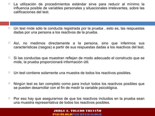  La utilización de procedimientos estándar sirve para reducir al mínimo la 
influencia posible de variables personales y situacionales irrelevantes, sobre las 
calificaciones del test. 
 Un test mide sólo la conducta registrada por la prueba , esto es, las respuestas 
dadas por una persona a los reactivos de la prueba. 
 Así, no medimos directamente a la persona, sino que inferimos sus 
características (rasgos) a partir de sus respuestas dadas a los reactivos del test. 
 Si las conductas que muestran reflejan de modo adecuado el constructo que se 
mide, la prueba proporcionará información útil. 
 Un test contiene solamente una muestra de todos los reactivos posibles. 
 Ningún test es tan completo como para incluir todos los reactivos posibles que 
se pueden desarrollar con el fin de medir la variable psicológica. 
 Por eso hay que asegurarnos de que los reactivos incluidos en la prueba sean 
una muestra representativa de todos los reactivos posibles. 
JORGE E. TOLEDO TREVIÑO 
PSICÓLOGOPSICOPEDAGOGO 
 