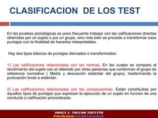 CLASIFICACION DE LOS TEST 
En las pruebas psicológicas es poco frecuente trabajar con las calificaciones directas 
obtenidas por un sujeto o por un grupo, sino más bien se procede a transformar esos 
puntajes con la finalidad de hacerlos interpretables. 
Hay dos tipos básicos de puntajes derivados o transformados: 
1) Las calificaciones relacionadas con las normas. En las cuales se compara el 
rendimiento del sujeto con el obtenido por otras personas que conforman el grupo de 
referencia normativo ( Media y desviación estándar del grupo), trasformando la 
puntuación bruta a estándar. 
2) Las calificaciones relacionadas con las consecuencias. Están constituidas por 
aquellos tipos de puntajes que expresan la ejecución de un sujeto en función de una 
conducta o calificación pronosticada. 
JORGE E. TOLEDO TREVIÑO 
PSICÓLOGOPSICOPEDAGOGO 
 