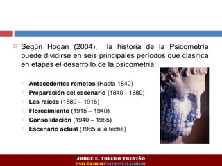  Según Hogan (2004), la historia de la Psicometría 
puede dividirse en seis principales períodos que clasifica 
en etapas el desarrollo de la psicometría: 
 Antecedentes remotos (Hasta 1840) 
 Preparación del escenario (1840 - 1880) 
 Las raíces (1880 – 1915) 
 Florecimiento (1915 – 1940) 
 Consolidación (1940 – 1965) 
 Escenario actual (1965 a la fecha) 
JORGE E. TOLEDO TREVIÑO 
PSICÓLOGOPSICOPEDAGOGO 
 