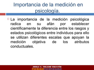 Importancia de la medición en 
psicología. 
 La importancia de la medición psicológica 
radica en su afán por establecer 
científicamente la diferencia entre los rasgos y 
estados psicológicos entre individuos para ello 
se utilizan diferentes escalas que apoyan la 
medición objetiva de los atributos 
conductuales. 
JORGE E. TOLEDO TREVIÑO 
PSICÓLOGOPSICOPEDAGOGO 
 