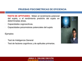 PRUEBAS PSICOMETRICAS DE EFICIENCIA 
TESTS DE APTITUDES: Miden el rendimiento potencial 
del sujeto, o el rendimiento predicho del sujeto en 
determinadas áreas. 
- Capacidades cognoscitivas. 
- Capacidades psicomotoras potenciales del sujeto 
Ejemplos: 
- Test de Inteligencia General 
- Test de factores cognitivos y de aptitudes primarias. 
JORGE E. TOLEDO TREVIÑO 
PSICÓLOGOPSICOPEDAGOGO 
 