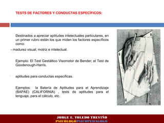 TESTS DE FACTORES Y CONDUCTAS ESPECÍFICOS: 
Destinados a apreciar aptitudes intelectuales particulares, en 
un primer rubro están los que miden los factores específicos 
como: 
- madurez visual; motriz e intelectual. 
Ejemplo: El Test Gestáltico Visomotor de Bender; el Test de 
Goodenough-Harris. 
- aptitudes para conductas específicas. 
Ejemplos: la Batería de Aptitudes para el Aprendizaje 
(BAPAE) (CALIFORNIA) , tests de aptitudes para el 
lenguaje, para el cálculo, etc. 
JORGE E. TOLEDO TREVIÑO 
PSICÓLOGOPSICOPEDAGOGO 
 