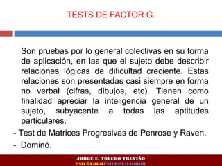TESTS DE FACTOR G. 
Son pruebas por lo general colectivas en su forma 
de aplicación, en las que el sujeto debe describir 
relaciones lógicas de dificultad creciente. Estas 
relaciones son presentadas casi siempre en forma 
no verbal (cifras, dibujos, etc). Tienen como 
finalidad apreciar la inteligencia general de un 
sujeto, subyacente a todas las aptitudes 
particulares. 
- Test de Matrices Progresivas de Penrose y Raven. 
- Dominó. 
JORGE E. TOLEDO TREVIÑO 
PSICÓLOGOPSICOPEDAGOGO 
 