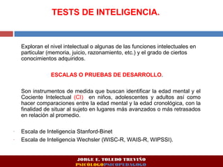 TESTS DE INTELIGENCIA. 
Exploran el nivel intelectual o algunas de las funciones intelectuales en 
particular (memoria, juicio, razonamiento, etc.) y el grado de ciertos 
conocimientos adquiridos. 
ESCALAS O PRUEBAS DE DESARROLLO. 
Son instrumentos de medida que buscan identificar la edad mental y el 
Cociente Intelectual (CI) en niños, adolescentes y adultos así como 
hacer comparaciones entre la edad mental y la edad cronológica, con la 
finalidad de situar al sujeto en lugares más avanzados o más retrasados 
en relación al promedio. 
- Escala de Inteligencia Stanford-Binet 
- Escala de Inteligencia Wechsler (WISC-R, WAIS-R, WIPSSI). 
JORGE E. TOLEDO TREVIÑO 
PSICÓLOGOPSICOPEDAGOGO 
 