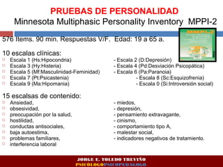 PRUEBAS DE PERSONALIDAD 
Minnesota Multiphasic Personality Inventory MPPI-2 
576 Items. 90 min. Respuestas V/F. Edad: 19 a 65 a. 
10 escalas clínicas: 
 Escala 1 (Hs:Hipocondria) - Escala 2 (D:Depresión) 
 Escala 3 (Hy:Histeria) - Escala 4 (Pd:Desviación Psicopática) 
 Escala 5 (Mf:Masculinidad-Feminidad) - Escala 6 (Pa:Paranoia) 
 Escala 7 (Pt:Psicastenia) - Escala 8 (Sc:Esquizofrenia) 
 Escala 9 (Ma:Hipomania) - Escala 0 (Si:Introversión social) 
15 escalsas de contenido: 
 Ansiedad, - miedos, 
 obsesividad, - depresión, 
 preocupación por la salud, - pensamiento extravagante, 
 hostilidad, - cinismo, 
 conductas antisociales, - comportamiento tipo A, 
 baja autoestima, - malestar social, 
 problemas familiares, - indicadores negativos de tratamiento. 
 interferencia laboral 
JORGE E. TOLEDO TREVIÑO 
PSICÓLOGOPSICOPEDAGOGO 
 