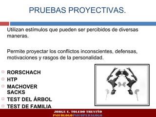 PRUEBAS PROYECTIVAS. 
Utilizan estímulos que pueden ser percibidos de diversas 
maneras. 
Permite proyectar los conflictos inconscientes, defensas, 
motivaciones y rasgos de la personalidad. 
 RORSCHACH 
 HTP 
 MACHOVER 
SACKS 
 TEST DEL ÁRBOL 
 TEST DE FAMILIA 
JORGE E. TOLEDO TREVIÑO 
PSICÓLOGOPSICOPEDAGOGO 
 