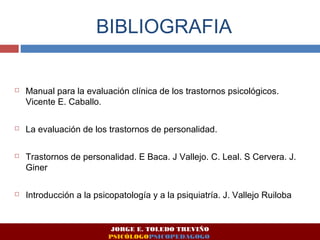 BIBLIOGRAFIA 
 Manual para la evaluación clínica de los trastornos psicológicos. 
Vicente E. Caballo. 
 La evaluación de los trastornos de personalidad. 
 Trastornos de personalidad. E Baca. J Vallejo. C. Leal. S Cervera. J. 
Giner 
 Introducción a la psicopatología y a la psiquiatría. J. Vallejo Ruiloba 
JORGE E. TOLEDO TREVIÑO 
PSICÓLOGOPSICOPEDAGOGO 
