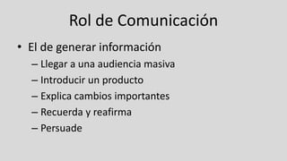 Rol de Comunicación
• El de generar información
– Llegar a una audiencia masiva
– Introducir un producto
– Explica cambios importantes
– Recuerda y reafirma
– Persuade
 