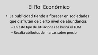 El Rol Económico
• La publicidad tiende a florecer en sociedades
que disfrutan de cierto nivel de abundancia.
– En este tipo de situaciones se busca el TOM
– Resalta atributos de marcas sobre precio
 