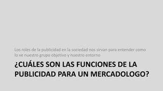 ¿CUÁLES SON LAS FUNCIONES DE LA
PUBLICIDAD PARA UN MERCADOLOGO?
Los roles de la publicidad en la sociedad nos sirvan para entender como
lo ve nuestro grupo objetivo y nuestro entorno
 