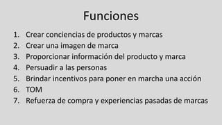 Funciones
1. Crear conciencias de productos y marcas
2. Crear una imagen de marca
3. Proporcionar información del producto y marca
4. Persuadir a las personas
5. Brindar incentivos para poner en marcha una acción
6. TOM
7. Refuerza de compra y experiencias pasadas de marcas
 