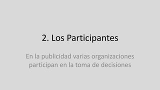 2. Los Participantes
En la publicidad varias organizaciones
participan en la toma de decisiones
 