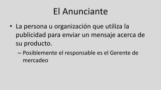 El Anunciante
• La persona u organización que utiliza la
publicidad para enviar un mensaje acerca de
su producto.
– Posiblemente el responsable es el Gerente de
mercadeo
 