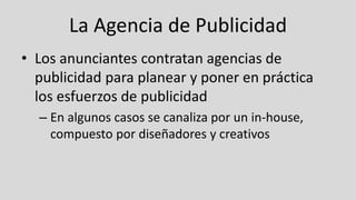 La Agencia de Publicidad
• Los anunciantes contratan agencias de
publicidad para planear y poner en práctica
los esfuerzos de publicidad
– En algunos casos se canaliza por un in-house,
compuesto por diseñadores y creativos
 