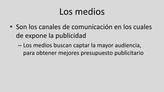Los medios
• Son los canales de comunicación en los cuales
de expone la publicidad
– Los medios buscan captar la mayor audiencia,
para obtener mejores presupuesto publicitario
 