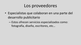 Los proveedores
• Especialistas que colaboran en una parte del
desarrollo publicitario
– Estos ofrecen servicios especializados como:
fotografía, diseño, escritores, etc…
 