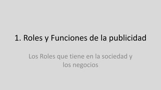 1. Roles y Funciones de la publicidad
Los Roles que tiene en la sociedad y
los negocios
 