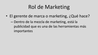 Rol de Marketing
• El gerente de marca o marketing, ¿Qué hace?
– Dentro de la mezcla de marketing, está la
publicidad que es una de las herramientas más
importantes
 