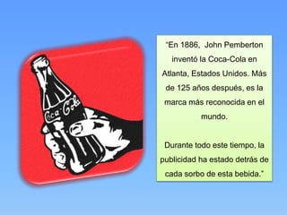 “En 1886, John Pemberton
inventó la Coca-Cola en
Atlanta, Estados Unidos. Más
de 125 años después, es la
marca más reconocida en el
mundo.
Durante todo este tiempo, la
publicidad ha estado detrás de
cada sorbo de esta bebida.”
 