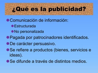 ¿Qué es la publicidad?
Comunicación de información:
Estructurada
No personalizada
Pagada por patrocinadores identificados.
De carácter persuasivo.
Se refiere a productos (bienes, servicios e
ideas).
Se difunde a través de distintos medios.
 