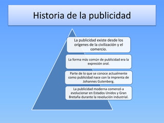 Historia de la publicidad
La publicidad existe desde los
orígenes de la civilización y el
comercio.
La forma más común de publicidad era la
expresión oral.
Parte de lo que se conoce actualmente
como publicidad nace con la imprenta de
Johannes Gutenberg.
La publicidad moderna comenzó a
evolucionar en Estados Unidos y Gran
Bretaña durante la revolución industrial.
 