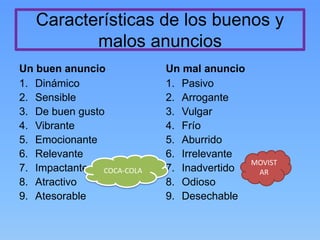 Características de los buenos y
malos anuncios
Un buen anuncio
1. Dinámico
2. Sensible
3. De buen gusto
4. Vibrante
5. Emocionante
6. Relevante
7. Impactante
8. Atractivo
9. Atesorable
Un mal anuncio
1. Pasivo
2. Arrogante
3. Vulgar
4. Frío
5. Aburrido
6. Irrelevante
7. Inadvertido
8. Odioso
9. Desechable
COCA-COLA
MOVIST
AR
 