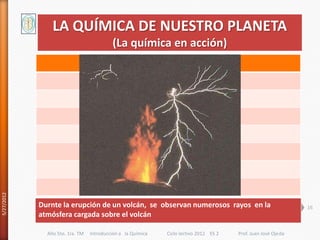 LA QUÍMICA DE NUESTRO PLANETA
                                          (La química en acción)
5/27/2012




            Durnte la erupción de un volcán, se observan numerosos rayos en la                                 16
            atmósfera cargada sobre el volcán

              Año 5to. 1ra. TM   Introducción a la Química   Ciclo lectivo 2012 ES 2   Prof. Juan José Ojeda
 