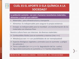 CUÁL ES EL APORTE D ELA QUÍMICA A LA
                              SOCIEDAD?
            La población aumenta . Los sere s humanos necesitamos materiales,
            alimentos y energía para subsistir .
            • Materiales : para infraestructura y transporte
            • Alimentos: Es indispensable para asegurar la propia existencia
            • Energía: es indispensable para la movildad y la transformación de los
              materiales con diversos fines
            Nuestra cultura hace uso intensivo de diversos materiales :
             Combustibles fósiles (uso en aumento y reserva c/vez <<<)
             Metales(uso een >>> con posibilidades de ser reemplazados0
             Especies Biológicas vegetales y animales (uso en aumneto y peligro
              de extinción )
             Tierra cultivable (en >>> y >>> la degradación del los suelos)
5/27/2012




             Agua dulce (consumo en aumento y <<< fuentes disponibles )
                                                                                                           19

            Año 5to. 1ra. TM   Introducción a la Química   Ciclo lectivo 2012 ES 2 Prof. Juan José Ojeda
 