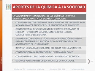 APORTES DE LA QUÍMICA A LA SOCIEDAD
            LA COMUNIDAD INTERNACIONAL DE LOS QUÍMICOS APORTAN
            DISTINTAS SOLUCIONES A LOS DESAFÍOS CONOCIDOS
            • COLABORACIÓN CON DISTINTOS AGROQUÍMICOS FERTILIZANTES PARA
              ALCANZAR MAYOR EFICIENCA EN LA PRODUCCIÓN DE ALIMENTOS.
            • CONTRIBUYEN AL DESCUBRIMIENTO DE FUENTES RENOBABLES DE
              ENERGÍA , FOTOCELDAS SOLARES, GENERADORES EÓLICOS,
              COMBUSTIBLES D ELA BIOMASA
            • FAVORECEN CON DIVERSAS TÉCNICAS LA CONSERVACIÓN DE SUELOS
              PARA PROTEGERLOS D EL EROSIÓN DE LA DESERTIZACIÓN Y DEL
              AGOTAMIENTO DE LOS MINERALES
            • INTENTAN LOGRAR LA ESTABILIDAD DEL CLIMA Y DE LA ATMÓSFERA
            • CONTRIBUCIÓN A LA PROTECCIÓN DEL SISTEMA BIOLÓGICO
            • COLABORAN EN EL MATENIMIENTO DE LA DIVERSIDAD BIOLÓGICA
5/27/2012




            • ESTUDIOS PERMANENTES DE LOS PROCESOS DE RECICLADOS.                                             20



             Año 5to. 1ra. TM   Introducción a la Química   Ciclo lectivo 2012 ES 2   Prof. Juan José Ojeda
 