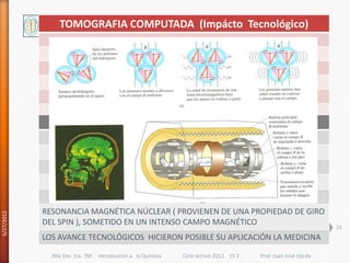 TOMOGRAFIA COMPUTADA (Impácto Tecnológico)




            RESONANCIA MAGNÉTICA NÚCLEAR ( PROVIENEN DE UNA PROPIEDAD DE GIRO
5/27/2012




            DEL SPIN ), SOMETIDO EN UN INTENSO CAMPO MAGNÉTICO
                                                                                                               24
            LOS AVANCE TECNOLÓGICOS HICIERON POSIBLE SU APLICACIÓN LA MEDICINA

              Año 5to. 1ra. TM   introducción a la Química   Ciclo lectivo 2012 ES 2   Prof. Juan José Ojeda
 