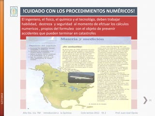 !CUIDADO CON LOS PROCEDIMIENTOS NUMÉRICOS!
            El ingeniero, el físico, el químico y el tecnológo, deben trabajar
            habilidad, destreza y seguridad al momento de efctuar los cálculos
            numericos , propios del formuleo con el objeto de prevenir
            accidentes que pueden terminar en catastrofes
5/27/2012




                                                                                                             26



            Año 5to. 1ra. TM   Introducción a la Química   Ciclo lectivo 2012 ES 2   Prof. Juan José Ojeda
 