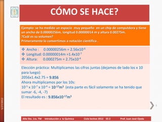 CÓMO SE HACE?
            Ejemplo: se ha medido un espacio muy pequeño en un chip de computdora y tiene
            un ancho de 0.00000256m, longitud 0.00000014 m y altura 0.00275m.
            ?Cuál es su volumen?
            Primeramente lo convertimos a notación científica .

             Ancho : 0.00000256m = 2.56x10-6
             Longitud: 0.00000014m =1.4x10-7
             Altura: 0.000275m = 2.75x10-4

            Elección práctica: Multiplicamos las cifras juntas (dejamos de lado los x 10
            para luego):
            2056x1.4x2.75 = 9.856
            Ahora multiplicamos por los 10s:
            10-5 x 10-7 x 10-4 = 10-17m3 (esta parte es fácil solamente se ha tenido que
            sumar -6, -4, -7)
            El resultado es : 9.856x10-17m3
5/27/2012




                                                                                                             3



            Año 5to. 1ra. TM   Introducción a la Química   Ciclo lectivo 2012 ES 2   Prof. Juan José Ojeda
 
