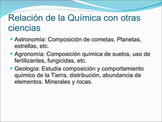 Relación de la Química con otras ciencias Astronomía:  Composición de cometas, Planetas, estrellas, etc. Agronomía: Composición química de suelos, uso de fertilizantes, fungicidas, etc. Geología: Estudia composición y comportamiento químico de la Tierra, distribución, abundancia de elementos. Minerales y rocas.  