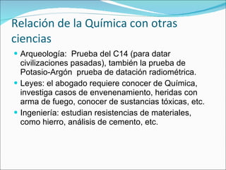Relación de la Química con otras ciencias Arqueología:  Prueba del C14 (para datar civilizaciones pasadas), también la prueba de Potasio-Argón  prueba de datación radiométrica. Leyes: el abogado requiere conocer de Química, investiga casos de envenenamiento, heridas con arma de fuego, conocer de sustancias tóxicas, etc. Ingeniería: estudian resistencias de materiales, como hierro, análisis de cemento, etc. 