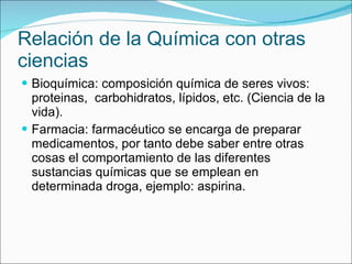 Relación de la Química con otras ciencias Bioquímica: composición química de seres vivos: proteinas,  carbohidratos, lípidos, etc. (Ciencia de la vida). Farmacia: farmacéutico se encarga de preparar medicamentos, por tanto debe saber entre otras cosas el comportamiento de las diferentes sustancias químicas que se emplean en determinada droga, ejemplo: aspirina. 