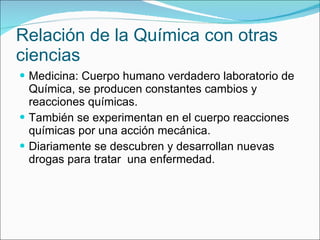 Relación de la Química con otras ciencias Medicina: Cuerpo humano verdadero laboratorio de Química, se producen constantes cambios y reacciones químicas. También se experimentan en el cuerpo reacciones químicas por una acción mecánica. Diariamente se descubren y desarrollan nuevas drogas para tratar  una enfermedad. 