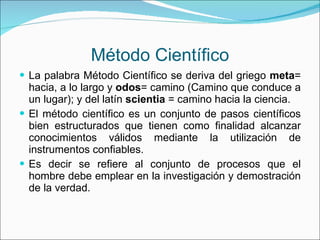 Método Científico La palabra Método Científico se deriva del griego  meta = hacia, a lo largo y  odos = camino (Camino que conduce a un lugar); y del latín  scientia  = camino hacia la ciencia. El método científico es un conjunto de pasos científicos bien estructurados que tienen como finalidad alcanzar conocimientos válidos mediante la utilización de instrumentos confiables. Es decir se refiere al conjunto de procesos que el hombre debe emplear en la investigación y demostración de la verdad. 