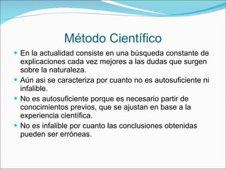 Método Científico En la actualidad consiste en una búsqueda constante de explicaciones cada vez mejores a las dudas que surgen sobre la naturaleza. Aún asi se caracteriza por cuanto no es autosuficiente ni infalible. No es autosuficiente porque es necesario partir de conocimientos previos, que se ajustan en base a la experiencia científica. No es infalible por cuanto las conclusiones obtenidas pueden ser erróneas. 