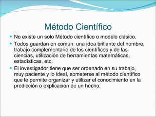 Método Científico No existe un solo Método científico o modelo clásico. Todos guardan en común: una idea brillante del hombre, trabajo complementario de los científicos y de las ciencias, utilización de herramientas matemáticas, estadísticas, etc. El investigador tiene que ser ordenado en su trabajo, muy paciente y lo ideal, someterse al método científico que le permite organizar y utilizar el conocimiento en la predicción o explicación de un hecho. 