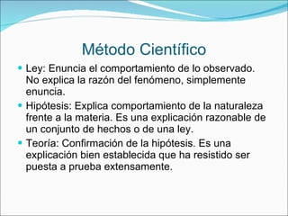 Método Científico Ley: Enuncia el comportamiento de lo observado. No explica la razón del fenómeno, simplemente enuncia. Hipótesis: Explica comportamiento de la naturaleza frente a la materia. Es una explicación razonable de un conjunto de hechos o de una ley. Teoría: Confirmación de la hipótesis. Es una explicación bien establecida que ha resistido ser puesta a prueba extensamente. 