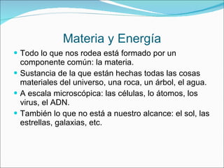Materia y Energía Todo lo que nos rodea está formado por un componente común: la materia. Sustancia de la que están hechas todas las cosas materiales del universo, una roca, un árbol, el agua. A escala microscópica: las células, lo átomos, los virus, el ADN. También lo que no está a nuestro alcance: el sol, las estrellas, galaxias, etc. 