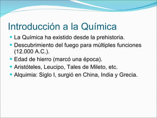 Introducción a la Química La Química ha existido desde la prehistoria. Descubrimiento del fuego para múltiples funciones (12.000 A.C.). Edad de hierro (marcó una época). Aristóteles, Leucipo, Tales de Mileto, etc. Alquimia: Siglo I, surgió en China, India y Grecia. 