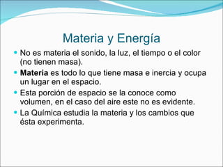 Materia y Energía No es materia el sonido, la luz, el tiempo o el color (no tienen masa). Materia  es todo lo que tiene masa e inercia y ocupa un lugar en el espacio. Esta porción de espacio se la conoce como volumen, en el caso del aire este no es evidente. La Química estudia la materia y los cambios que ésta experimenta. 